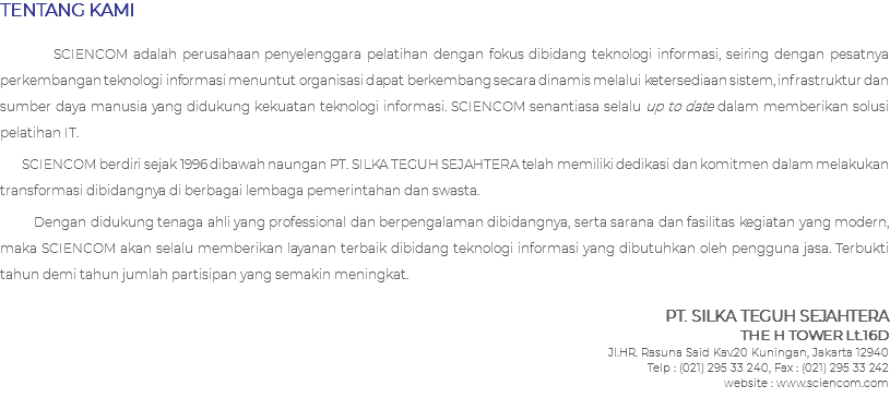 TENTANG KAMI SCIENCOM adalah perusahaan penyelenggara pelatihan dengan fokus dibidang teknologi informasi, seiring dengan pesatnya perkembangan teknologi informasi menuntut organisasi dapat berkembang secara dinamis melalui ketersediaan sistem, infrastruktur dan sumber daya manusia yang didukung kekuatan teknologi informasi. SCIENCOM senantiasa selalu up to date dalam memberikan solusi pelatihan IT. SCIENCOM berdiri sejak 1996 dibawah naungan PT. SILKA TEGUH SEJAHTERA telah memiliki dedikasi dan komitmen dalam melakukan transformasi dibidangnya di berbagai lembaga pemerintahan dan swasta. Dengan didukung tenaga ahli yang professional dan berpengalaman dibidangnya, serta sarana dan fasilitas kegiatan yang modern, maka SCIENCOM akan selalu memberikan layanan terbaik dibidang teknologi informasi yang dibutuhkan oleh pengguna jasa. Terbukti tahun demi tahun jumlah partisipan yang semakin meningkat. PT. SILKA TEGUH SEJAHTERA THE H TOWER Lt.16D Jl.HR. Rasuna Said Kav.20 Kuningan, Jakarta 12940 Telp : (021) 295 33 240, Fax : (021) 295 33 242 website : www.sciencom.com