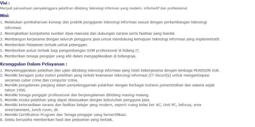 Visi : Menjadi perusahaan penyelenggara pelatihan dibidang teknologi informasi yang modern, informatif dan professional. Misi: 1. Melakukan pembaharuan konsep dan praktik pengajaran teknologi informasi sesuai dengan perkembangan teknologi informasi. 2. Meningkatkan kompetensi sumber daya manusia dan dukungan sarana serta fasilitas yang handal. 3. Membangun kerjasama dengan seluruh pengguna jasa untuk mendukung kemajuan teknologi informasi yang implementatif. 4. Memberikan Pelayanan terbaik untuk pelanggan. 5. Memberikan solusi terbaik bagi pengembangan SDM professional di bidang IT. 6. Memberikan tenaga pengajar yang ahli dalam mengaplikasikan di bidangnya. Keunggulan Dalam Pelayanan : 1. Menyelenggarakan pelatihan dan ujian dibidang teknologi informasi yang telah bekerjasama dengan lembaga PEARSON VUE. 2. Memiliki beragam judul materi pelatihan yang terkait keamanan teknologi informasi (IT Security) untuk mengantisipasi ancaman cyber crime dan computer crime. 3. Memiliki pengalaman panjang dalam penyelenggaraan pelatihan dengan berbagai instansi pemerintahan dan swasta sejak tahun 1996. 4. Memiliki tenaga pengajar professional dan berpengalaman dibidang masing-masing. 5. Memiliki modul pelatihan yang dapat disesuaikan dengan kebutuhan pengguna jasa. 6. Memiliki ketersediaan sarana dan fasilitas belajar yang modern, seperti ruang kelas ber AC, Unit PC, Infocus, area entertainment, lunch room, dll. 7. Memiliki Certification Program dan Tenaga pengajar yang bersertifikasi. 8. Selalu berusaha memberikan hasil dan pelayanan yang terbaik.
